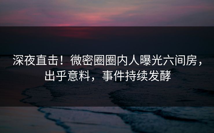 深夜直击！微密圈圈内人曝光六间房，出乎意料，事件持续发酵