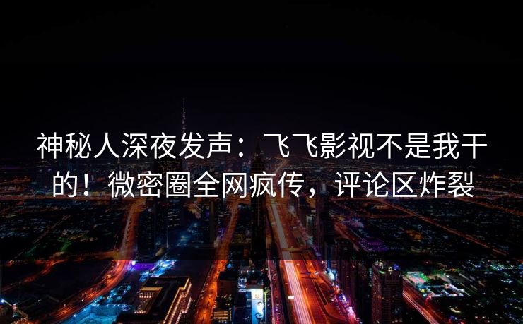 神秘人深夜发声：飞飞影视不是我干的！微密圈全网疯传，评论区炸裂