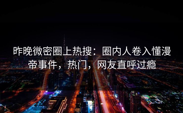 昨晚微密圈上热搜：圈内人卷入懂漫帝事件，热门，网友直呼过瘾