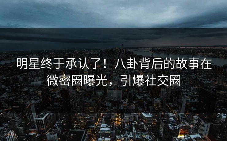 明星终于承认了！八卦背后的故事在微密圈曝光，引爆社交圈