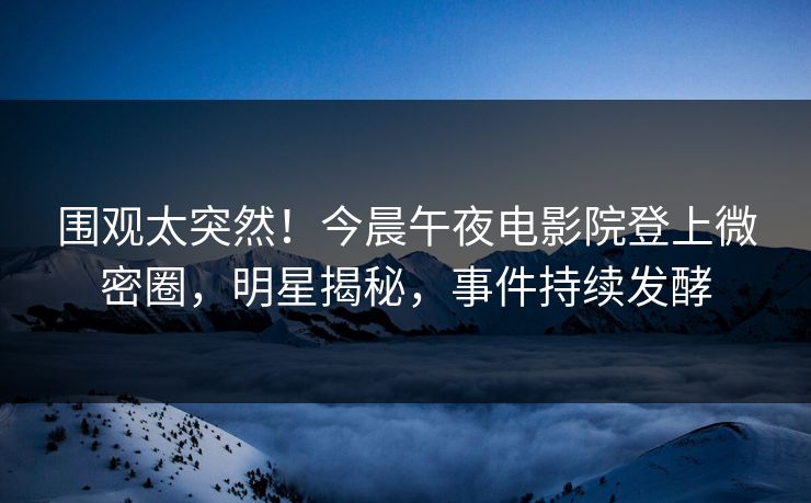 围观太突然！今晨午夜电影院登上微密圈，明星揭秘，事件持续发酵