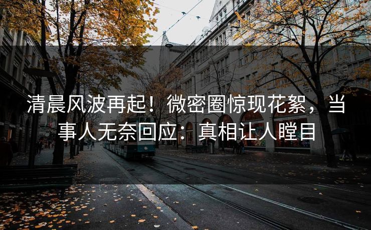 清晨风波再起！微密圈惊现花絮，当事人无奈回应：真相让人瞠目