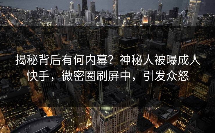 揭秘背后有何内幕？神秘人被曝成人快手，微密圈刷屏中，引发众怒