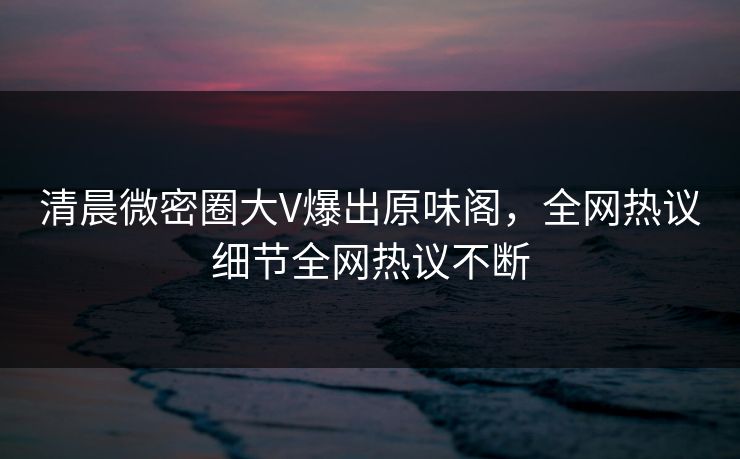 清晨微密圈大V爆出原味阁，全网热议细节全网热议不断