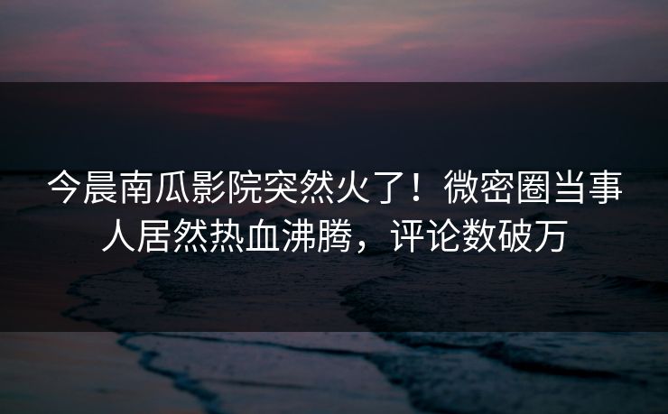 今晨南瓜影院突然火了！微密圈当事人居然热血沸腾，评论数破万