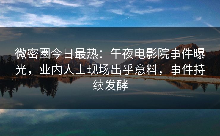 微密圈今日最热：午夜电影院事件曝光，业内人士现场出乎意料，事件持续发酵