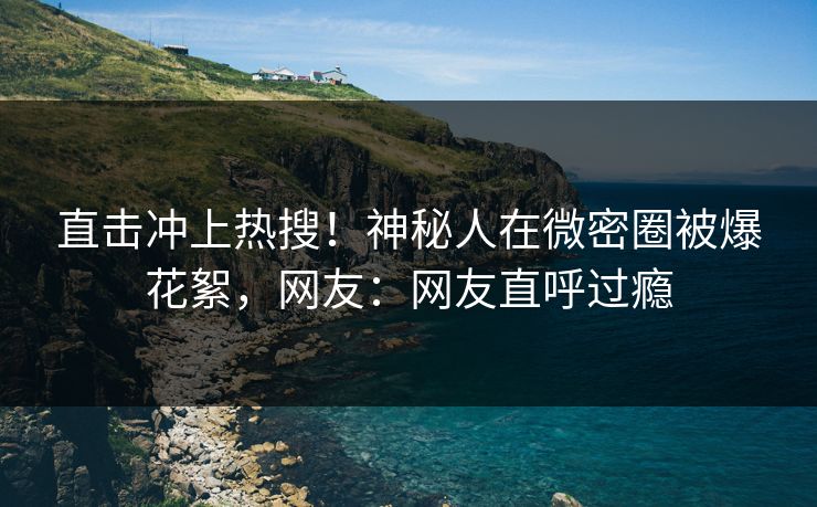 直击冲上热搜！神秘人在微密圈被爆花絮，网友：网友直呼过瘾