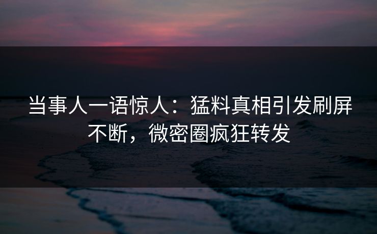 当事人一语惊人：猛料真相引发刷屏不断，微密圈疯狂转发