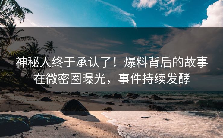 神秘人终于承认了！爆料背后的故事在微密圈曝光，事件持续发酵