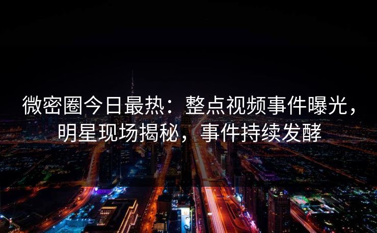 微密圈今日最热：整点视频事件曝光，明星现场揭秘，事件持续发酵