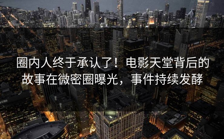 圈内人终于承认了！电影天堂背后的故事在微密圈曝光，事件持续发酵