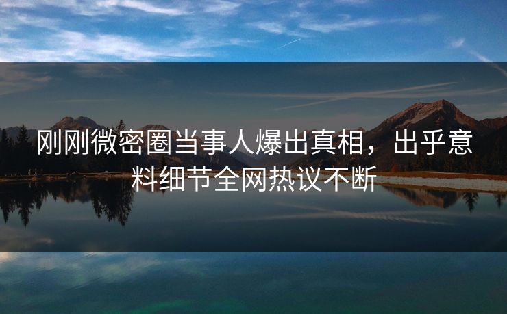 刚刚微密圈当事人爆出真相，出乎意料细节全网热议不断