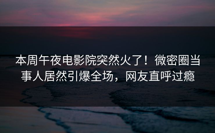 本周午夜电影院突然火了！微密圈当事人居然引爆全场，网友直呼过瘾