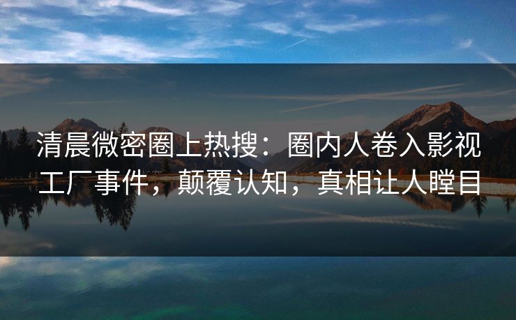 清晨微密圈上热搜：圈内人卷入影视工厂事件，颠覆认知，真相让人瞠目