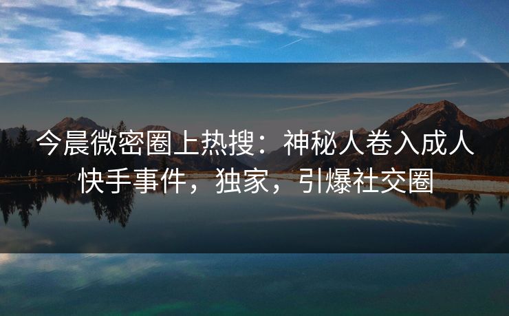 今晨微密圈上热搜：神秘人卷入成人快手事件，独家，引爆社交圈