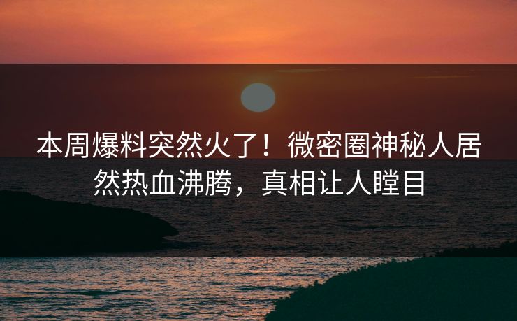本周爆料突然火了！微密圈神秘人居然热血沸腾，真相让人瞠目