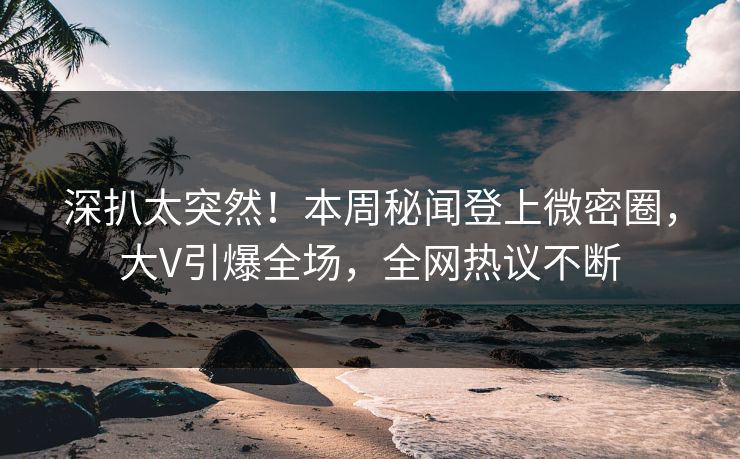 深扒太突然！本周秘闻登上微密圈，大V引爆全场，全网热议不断