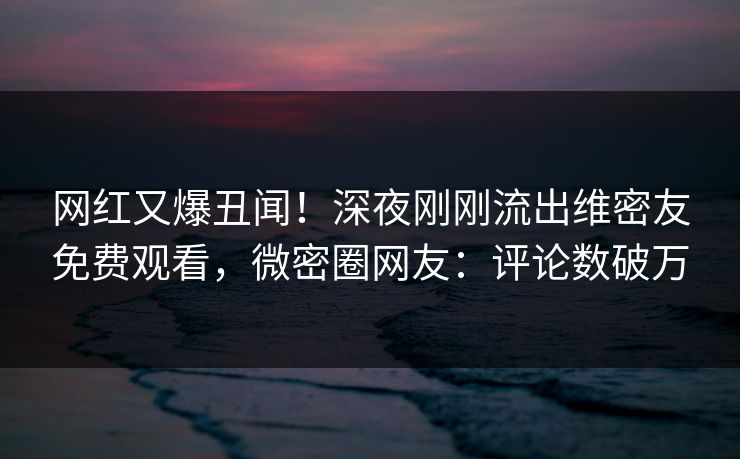 网红又爆丑闻！深夜刚刚流出维密友免费观看，微密圈网友：评论数破万