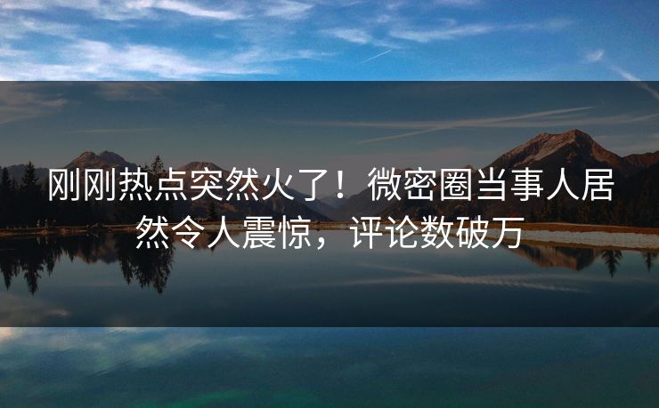 刚刚热点突然火了！微密圈当事人居然令人震惊，评论数破万