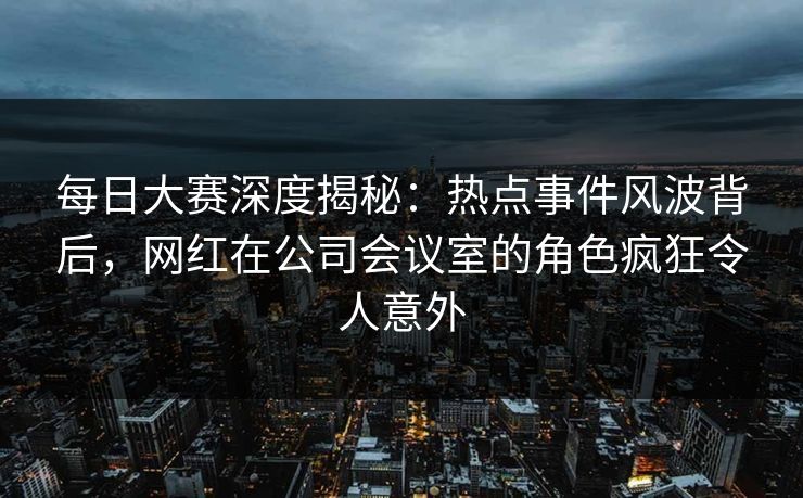 每日大赛深度揭秘：热点事件风波背后，网红在公司会议室的角色疯狂令人意外