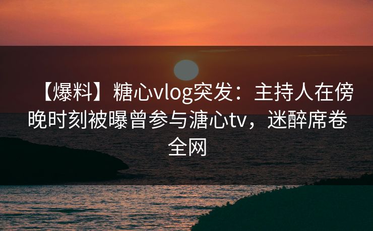 【爆料】糖心vlog突发：主持人在傍晚时刻被曝曾参与溏心tv，迷醉席卷全网