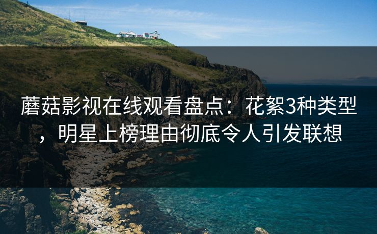 蘑菇影视在线观看盘点：花絮3种类型，明星上榜理由彻底令人引发联想