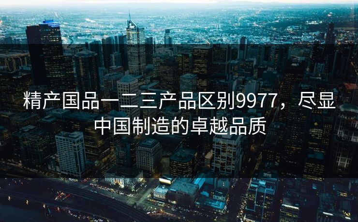 精产国品一二三产品区别9977，尽显中国制造的卓越品质