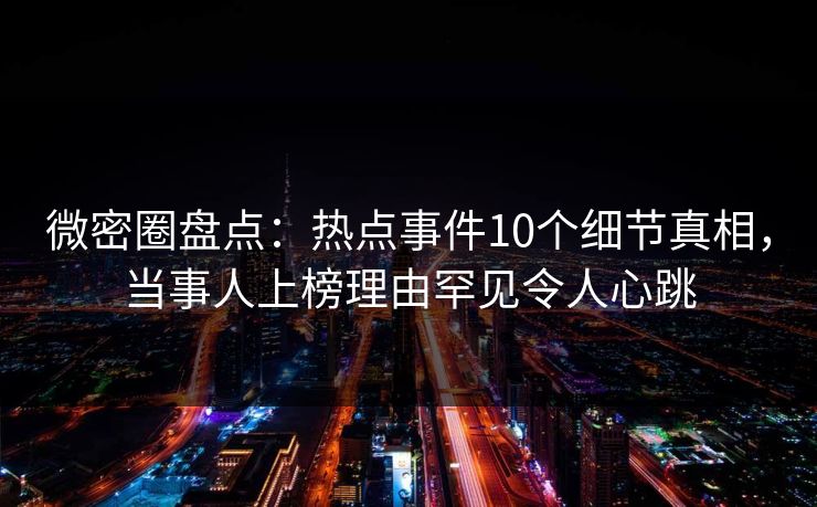 微密圈盘点：热点事件10个细节真相，当事人上榜理由罕见令人心跳