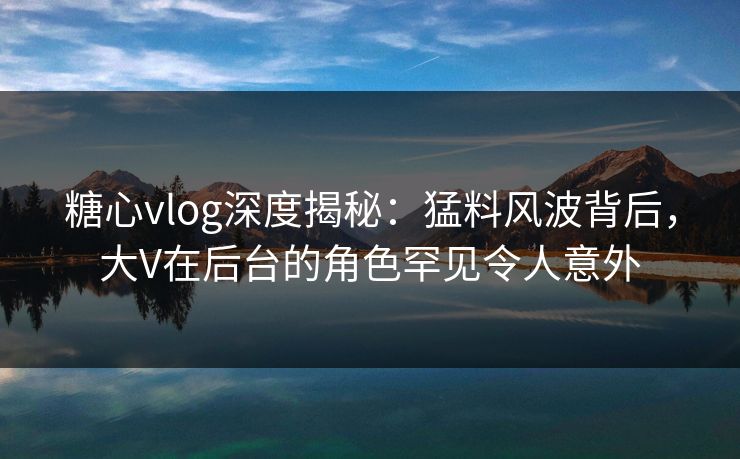 糖心vlog深度揭秘：猛料风波背后，大V在后台的角色罕见令人意外