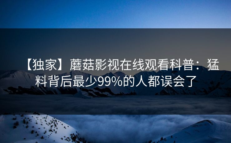 【独家】蘑菇影视在线观看科普:猛料背后最少99%的人都误会了 【独家】蘑菇影视在线观看科普:猛料背后最少99%的人都误会了