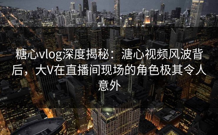 糖心vlog深度揭秘：溏心视频风波背后，大V在直播间现场的角色极其令人意外