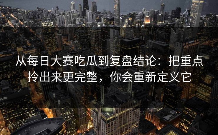 从每日大赛吃瓜到复盘结论:把重点拎出来更完整,你会重新定义它 从每日大赛吃瓜到复盘结论:把重点拎出来更完整,你会重新定义它