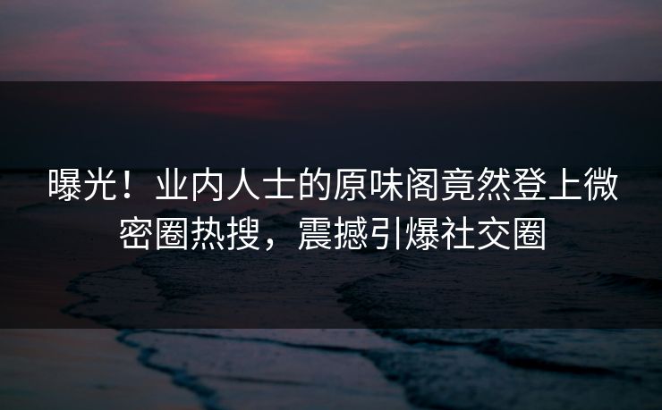 曝光！业内人士的原味阁竟然登上微密圈热搜，震撼引爆社交圈