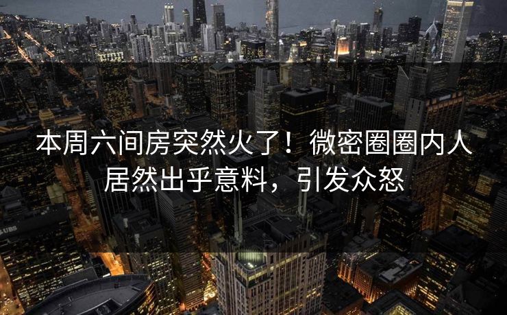 本周六间房突然火了！微密圈圈内人居然出乎意料，引发众怒