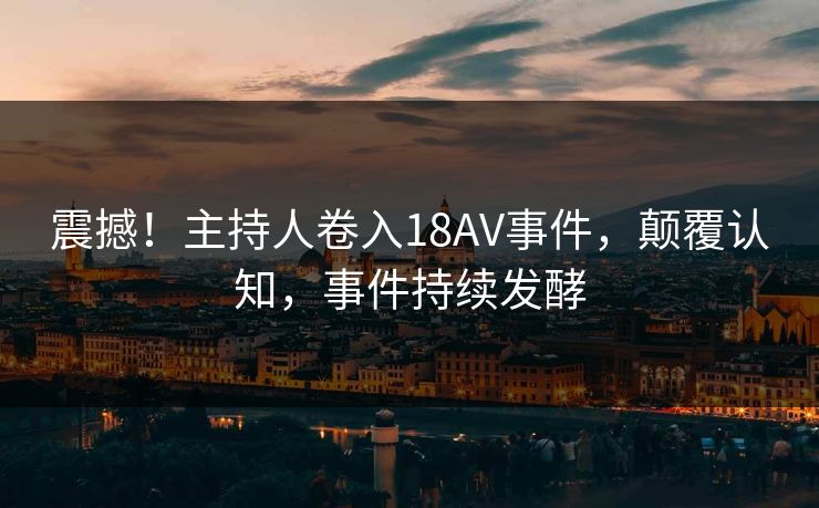 震撼！主持人卷入18AV事件，颠覆认知，事件持续发酵