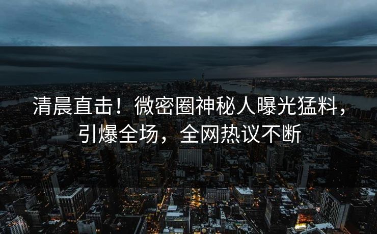 清晨直击！微密圈神秘人曝光猛料，引爆全场，全网热议不断