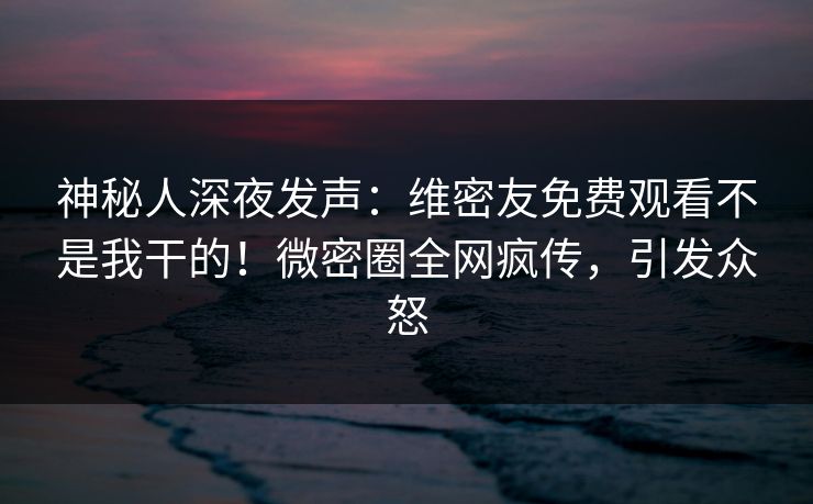 神秘人深夜发声：维密友免费观看不是我干的！微密圈全网疯传，引发众怒