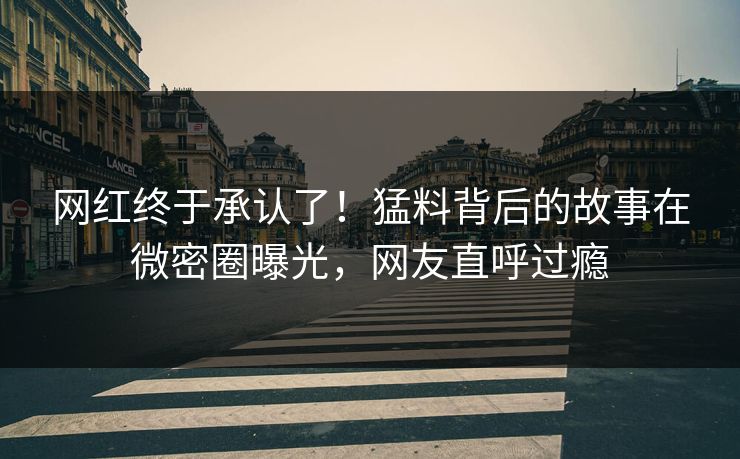 网红终于承认了！猛料背后的故事在微密圈曝光，网友直呼过瘾