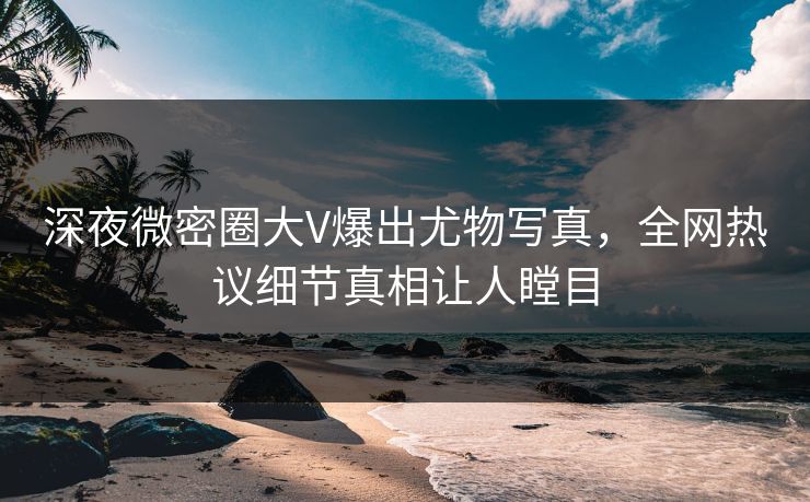 深夜微密圈大V爆出尤物写真，全网热议细节真相让人瞠目
