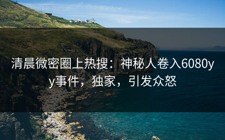 清晨微密圈上热搜：神秘人卷入6080yy事件，独家，引发众怒