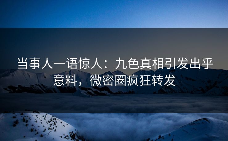 当事人一语惊人：九色真相引发出乎意料，微密圈疯狂转发