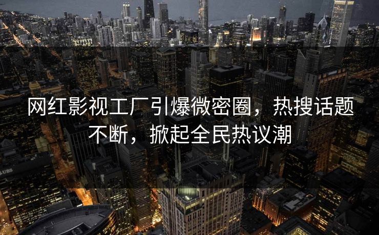 网红影视工厂引爆微密圈，热搜话题不断，掀起全民热议潮