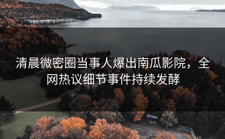 清晨微密圈当事人爆出南瓜影院，全网热议细节事件持续发酵