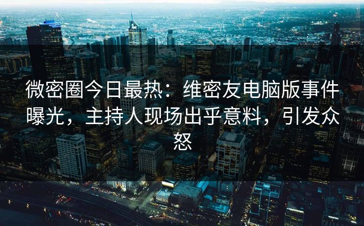 微密圈今日最热：维密友电脑版事件曝光，主持人现场出乎意料，引发众怒