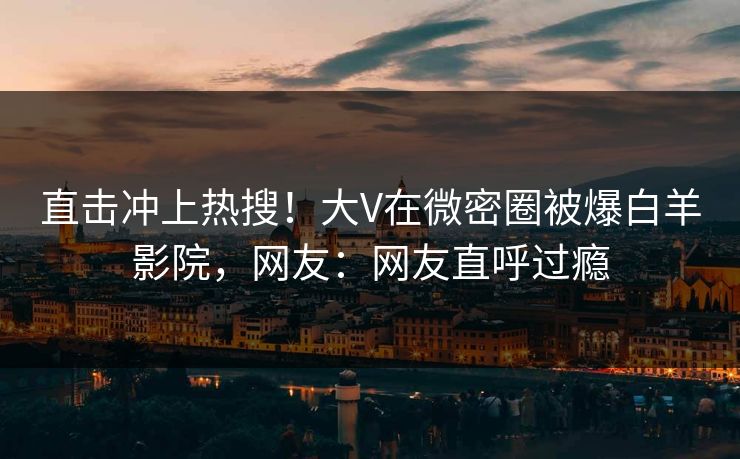 直击冲上热搜！大V在微密圈被爆白羊影院，网友：网友直呼过瘾