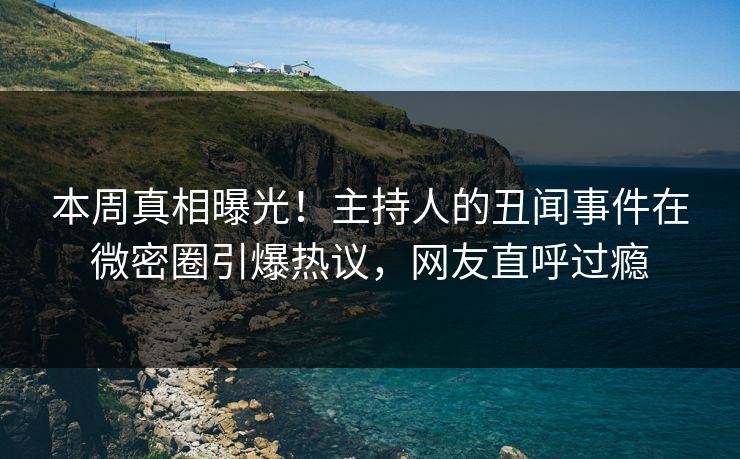 本周真相曝光！主持人的丑闻事件在微密圈引爆热议，网友直呼过瘾