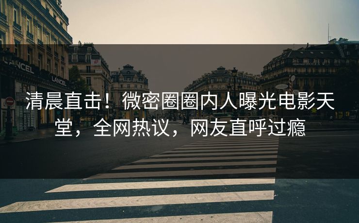 清晨直击！微密圈圈内人曝光电影天堂，全网热议，网友直呼过瘾