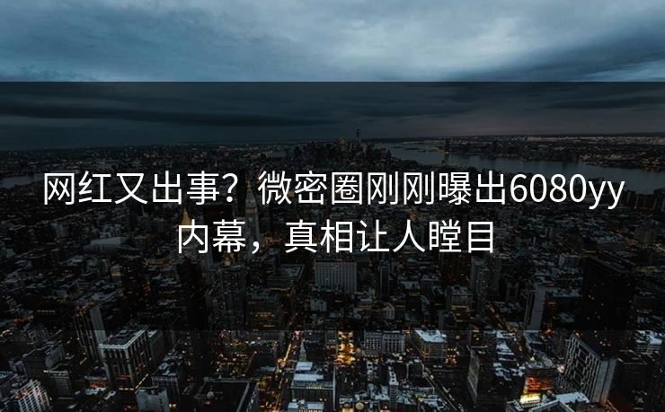 网红又出事？微密圈刚刚曝出6080yy内幕，真相让人瞠目