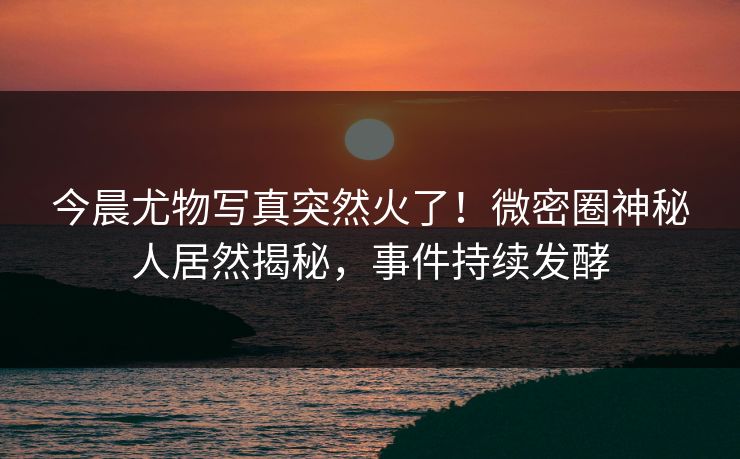 今晨尤物写真突然火了！微密圈神秘人居然揭秘，事件持续发酵