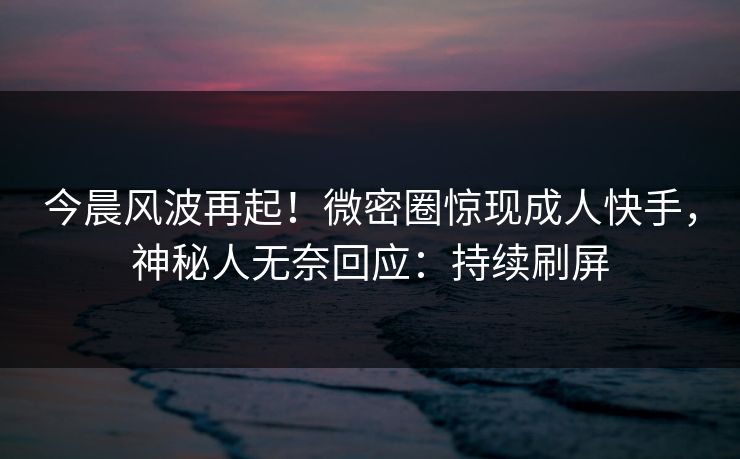 今晨风波再起！微密圈惊现成人快手，神秘人无奈回应：持续刷屏